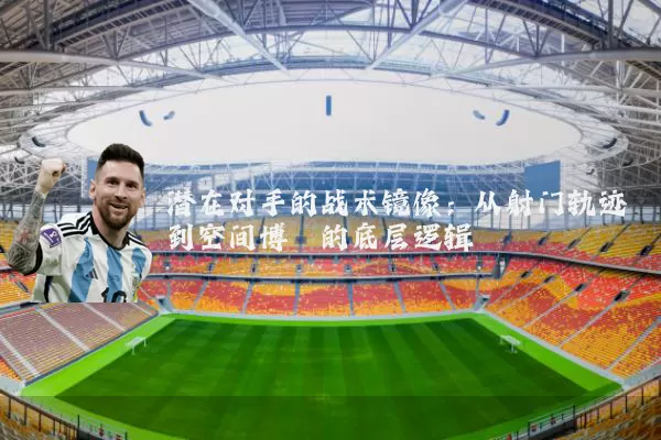 潜在对手的战术镜像：从射门轨迹到空间博弈的底层逻辑